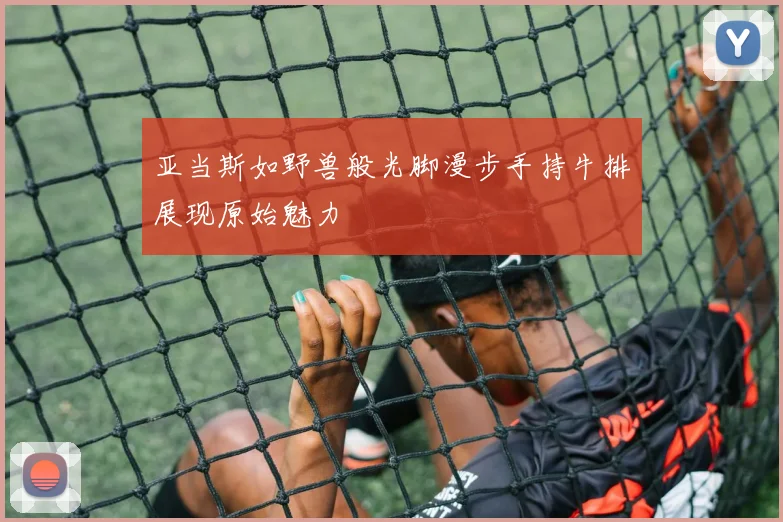 亚当斯如野兽般光脚漫步手持牛排展现原始魅力