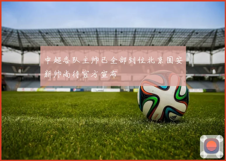 中超各队主帅已全部到位北京国安新帅尚待官方宣布