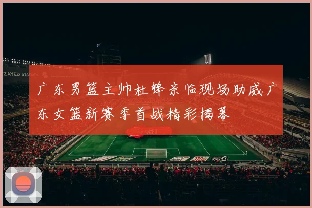 广东男篮主帅杜锋亲临现场助威广东女篮新赛季首战精彩揭幕
