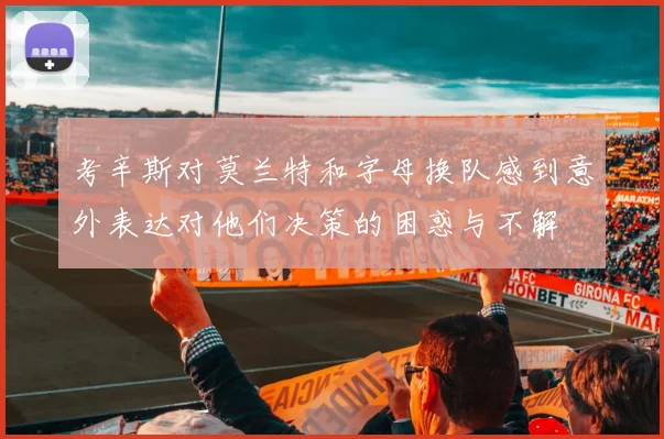 考辛斯对莫兰特和字母换队感到意外表达对他们决策的困惑与不解