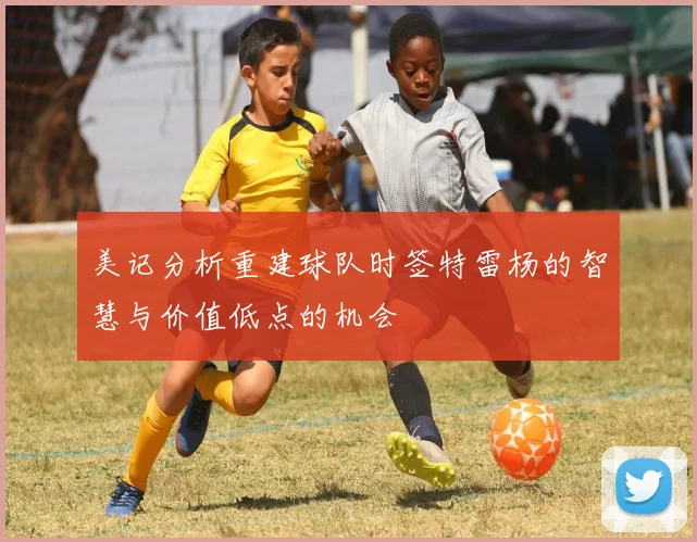 美记分析重建球队时签特雷杨的智慧与价值低点的机会