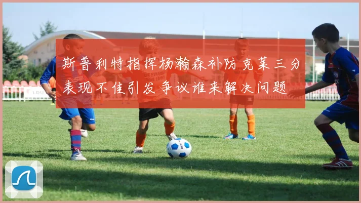 斯普利特指挥杨瀚森补防克莱三分表现不佳引发争议谁来解决问题