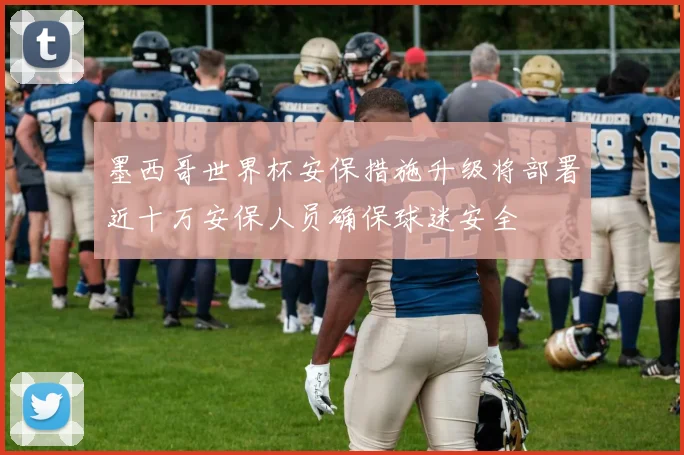 墨西哥世界杯安保措施升级将部署近十万安保人员确保球迷安全