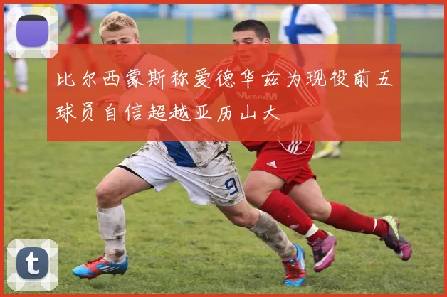 比尔西蒙斯称爱德华兹为现役前五球员自信超越亚历山大
