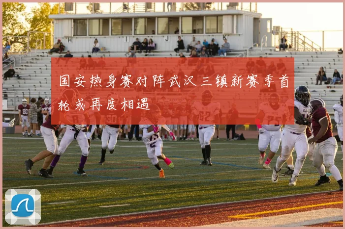 国安热身赛对阵武汉三镇新赛季首轮或再度相遇