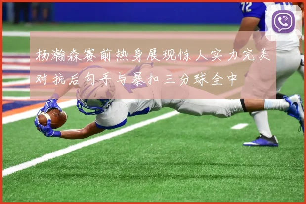 杨瀚森赛前热身展现惊人实力完美对抗后勾手与暴扣三分球全中