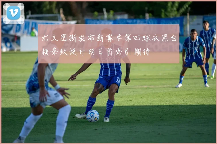 尤文图斯发布新赛季第四球衣黑白横条纹设计明日首秀引期待