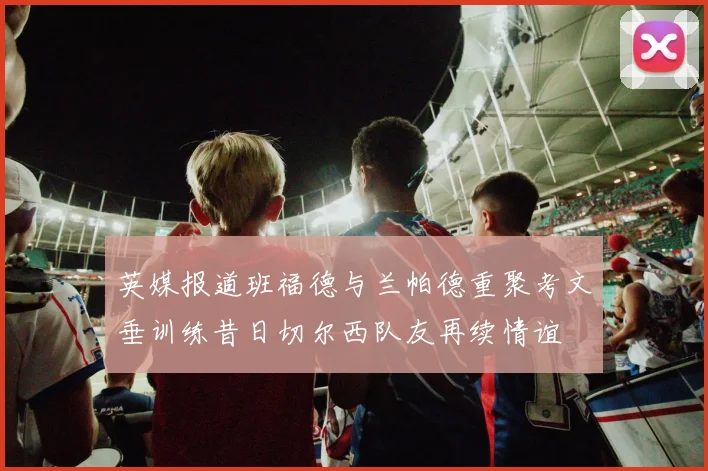 英媒报道班福德与兰帕德重聚考文垂训练昔日切尔西队友再续情谊