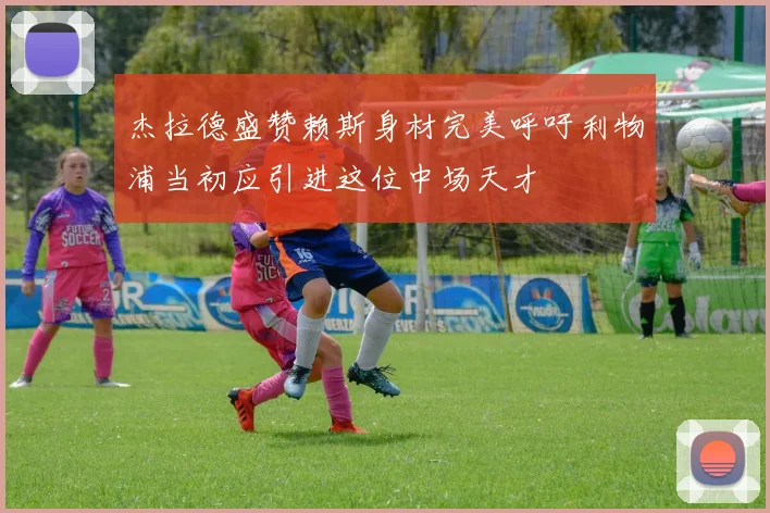 杰拉德盛赞赖斯身材完美呼吁利物浦当初应引进这位中场天才