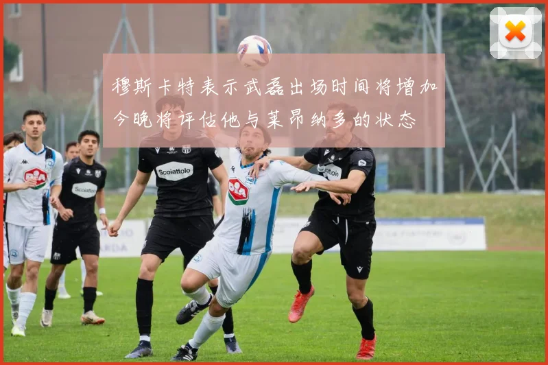 穆斯卡特表示武磊出场时间将增加今晚将评估他与莱昂纳多的状态