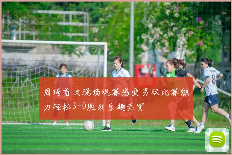 周琦首次现场观赛感受男双比赛魅力轻松3-0胜利乐趣无穷