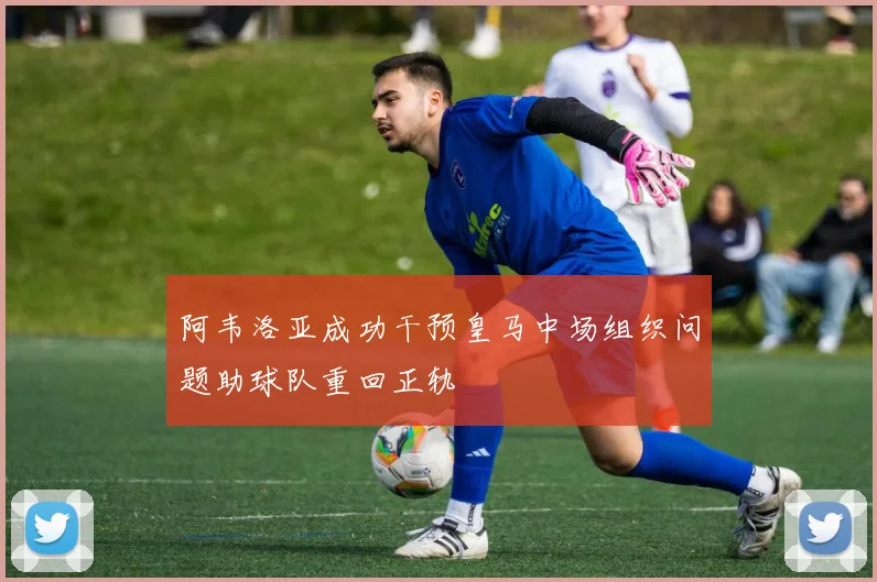 阿韦洛亚成功干预皇马中场组织问题助球队重回正轨