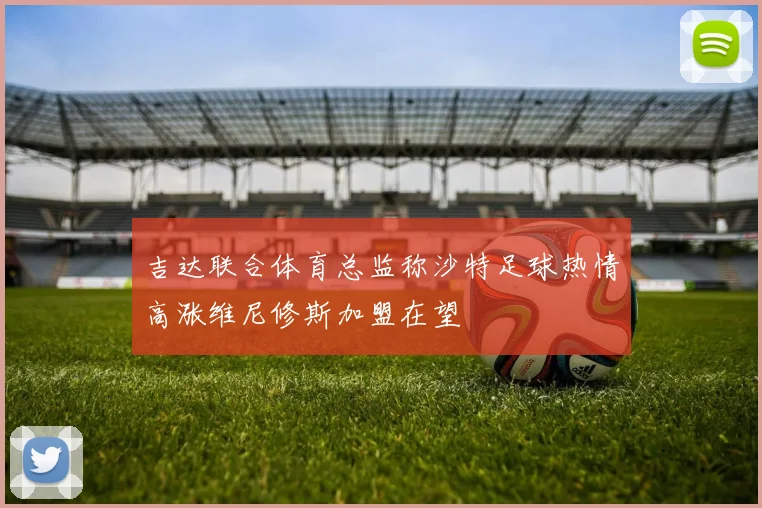 吉达联合体育总监称沙特足球热情高涨维尼修斯加盟在望