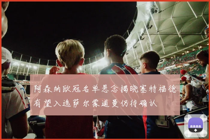 阿森纳欧冠名单悬念揭晓塞特福德有望入选萨尔蒙道曼仍待确认