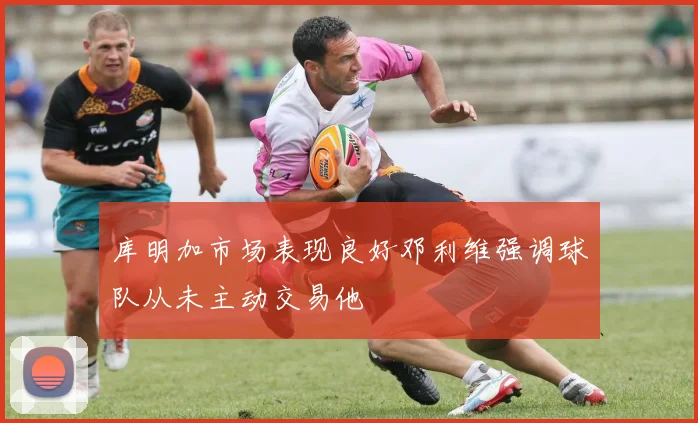 库明加市场表现良好邓利维强调球队从未主动交易他