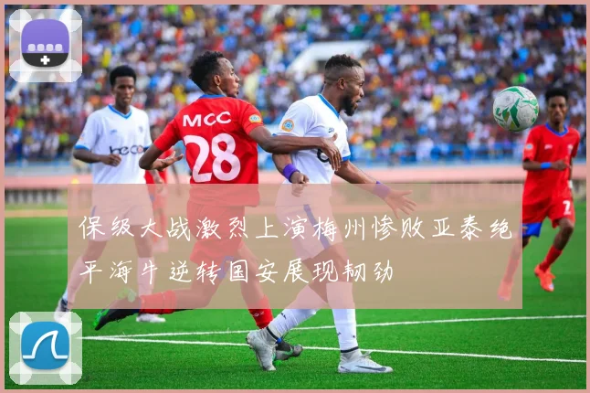 保级大战激烈上演梅州惨败亚泰绝平海牛逆转国安展现韧劲