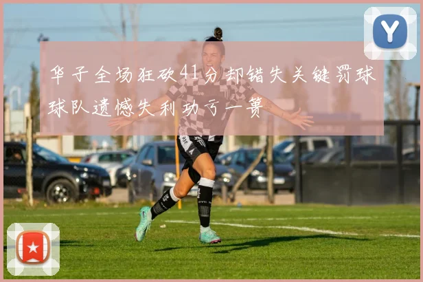 华子全场狂砍41分却错失关键罚球球队遗憾失利功亏一篑