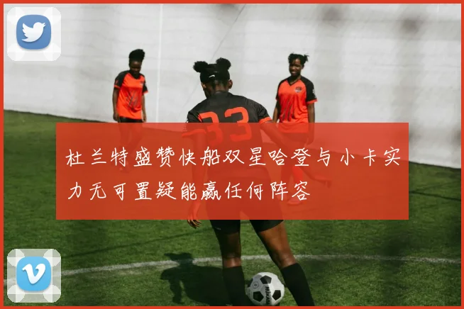 杜兰特盛赞快船双星哈登与小卡实力无可置疑能赢任何阵容