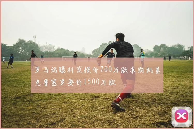 罗马诺曝科莫报价700万欧求购凯基克鲁塞罗要价1500万欧