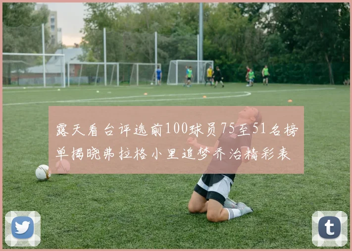露天看台评选前100球员75至51名榜单揭晓弗拉格小里追梦乔治精彩表现
