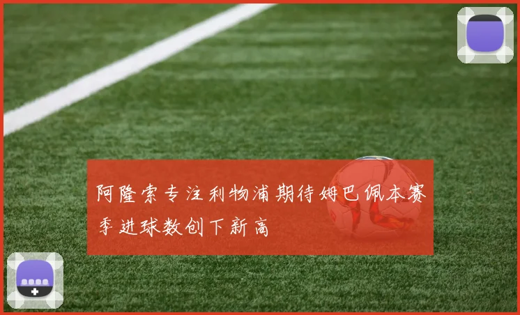 阿隆索专注利物浦期待姆巴佩本赛季进球数创下新高