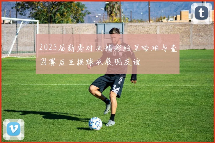 2025届新秀对决精彩纷呈哈珀与奎因赛后互换球衣展现友谊