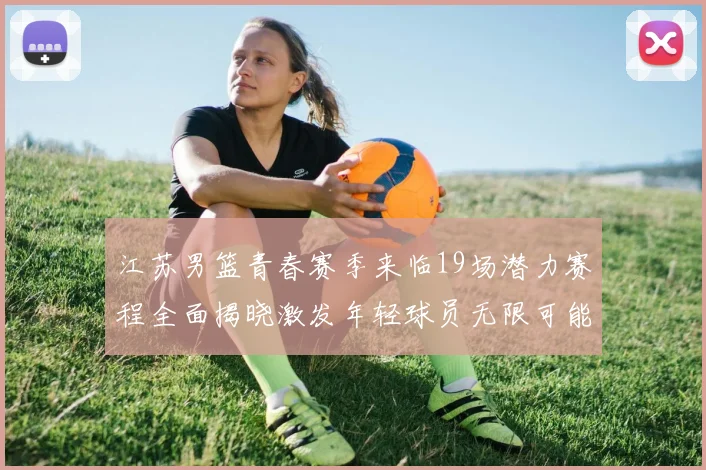 江苏男篮青春赛季来临19场潜力赛程全面揭晓激发年轻球员无限可能