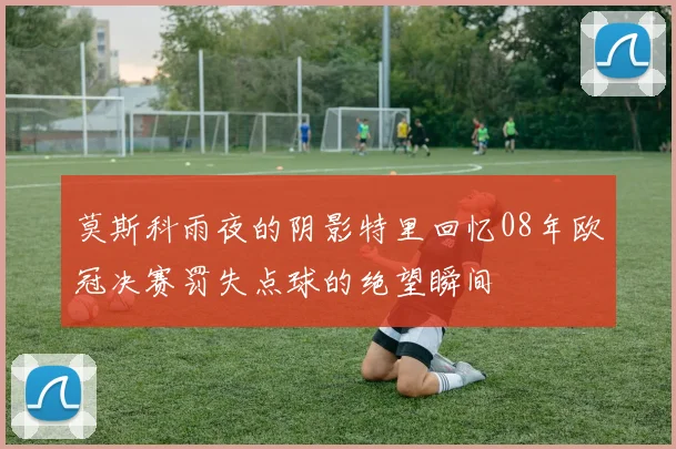 莫斯科雨夜的阴影特里回忆08年欧冠决赛罚失点球的绝望瞬间