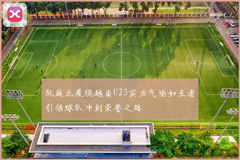 阮庭北展现越南U23实力气场如王者引领球队冲刺荣誉之路
