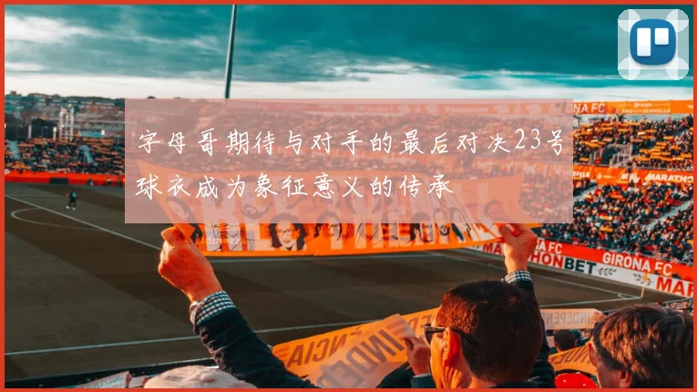 字母哥期待与对手的最后对决23号球衣成为象征意义的传承