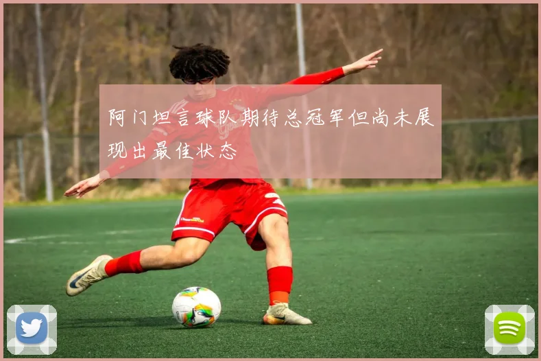 阿门坦言球队期待总冠军但尚未展现出最佳状态