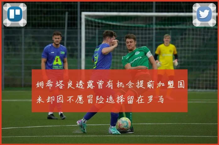姆希塔良透露曾有机会提前加盟国米却因不愿冒险选择留在罗马