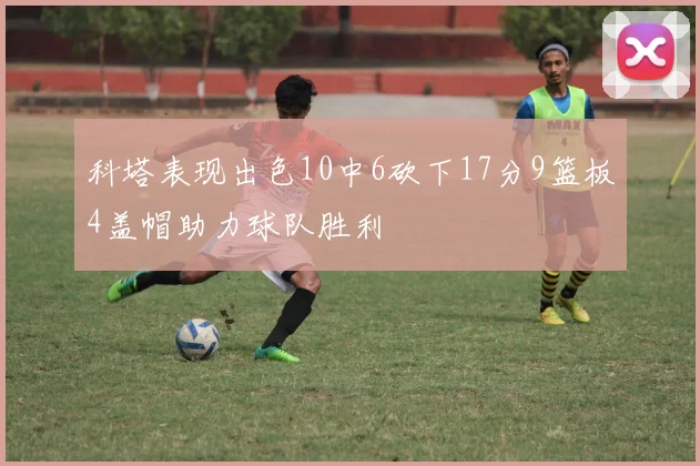 科塔表现出色10中6砍下17分9篮板4盖帽助力球队胜利
