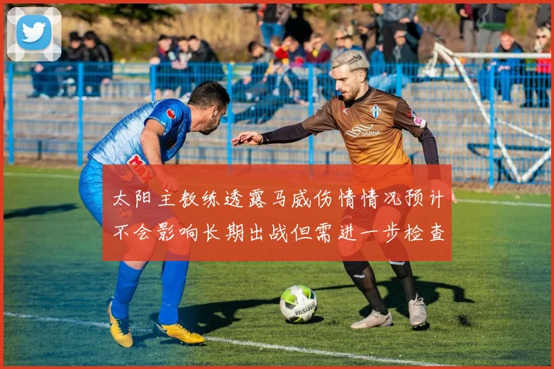 太阳主教练透露马威伤情情况预计不会影响长期出战但需进一步检查确认