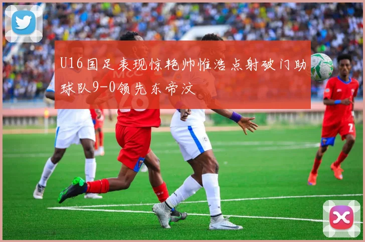 U16国足表现惊艳帅惟浩点射破门助球队9-0领先东帝汶