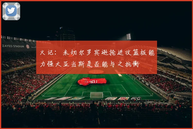 火记：米切尔罗宾逊抢进攻篮板能力强大亚当斯是否能与之抗衡