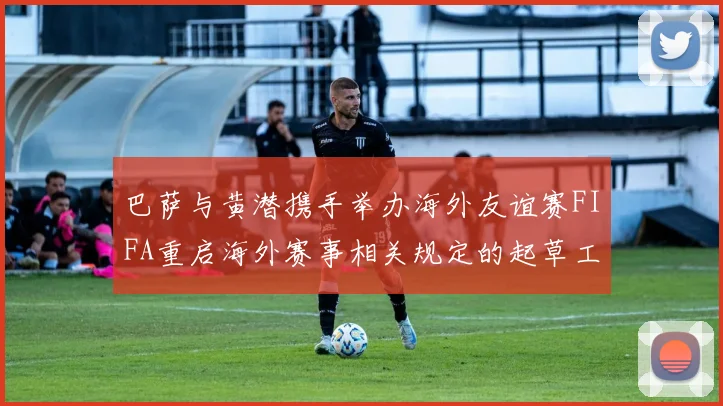 巴萨与黄潜携手举办海外友谊赛FIFA重启海外赛事相关规定的起草工作