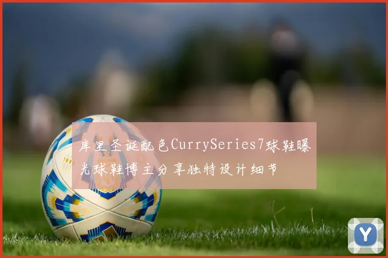 库里圣诞配色CurrySeries7球鞋曝光球鞋博主分享独特设计细节