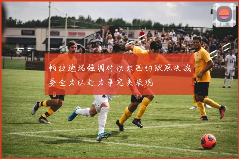 帕拉迪诺强调对切尔西的欧冠决战要全力以赴力争完美表现