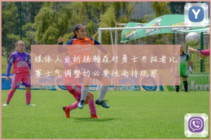 媒体人分析杨瀚森对勇士开拓者比赛士气调整的必要性尚待观察