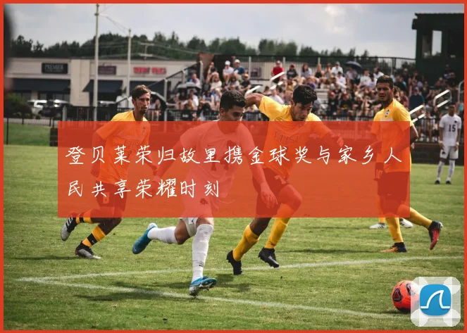 登贝莱荣归故里携金球奖与家乡人民共享荣耀时刻