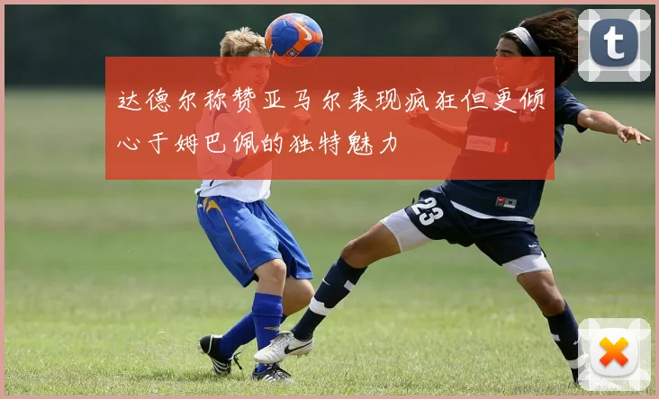 达德尔称赞亚马尔表现疯狂但更倾心于姆巴佩的独特魅力