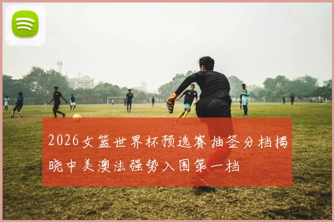2026女篮世界杯预选赛抽签分档揭晓中美澳法强势入围第一档