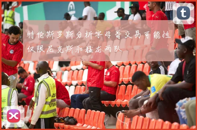 特伦斯罗斯分析字母哥交易可能性仅限尼克斯和猛龙两队