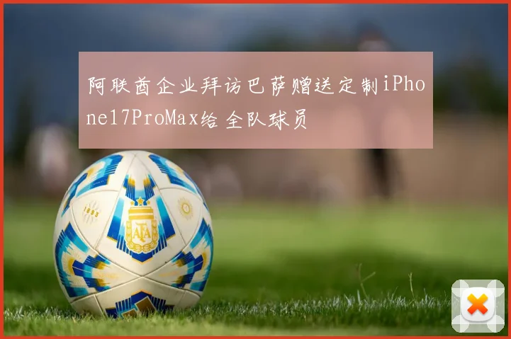 阿联酋企业拜访巴萨赠送定制iPhone17ProMax给全队球员