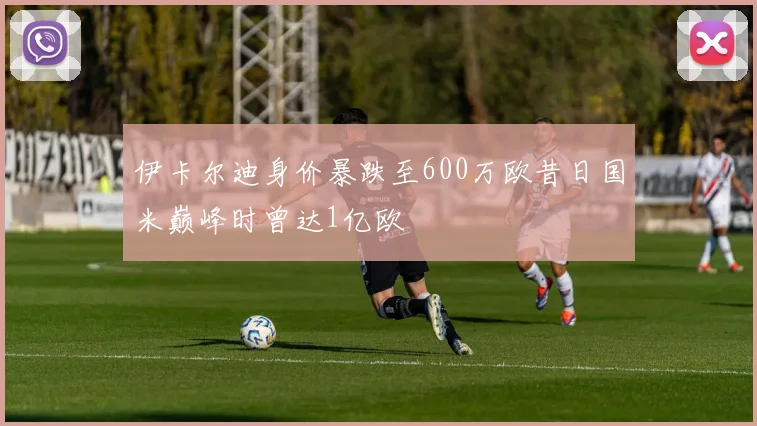 伊卡尔迪身价暴跌至600万欧昔日国米巅峰时曾达1亿欧