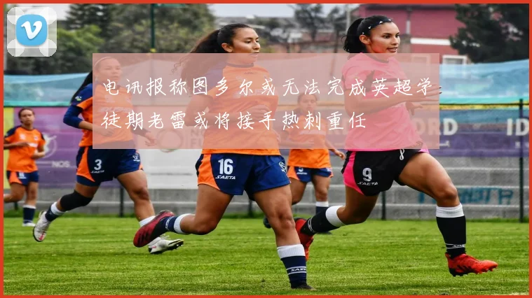电讯报称图多尔或无法完成英超学徒期老雷或将接手热刺重任